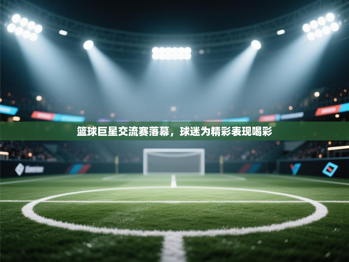 篮球巨星交流赛落幕，球迷为精彩表现喝彩