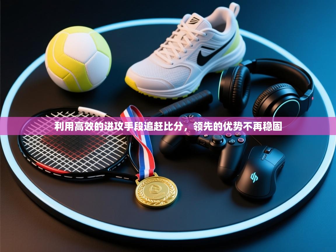 利用高效的进攻手段追赶比分，领先的优势不再稳固